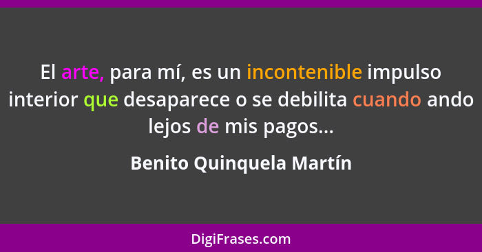 El arte, para mí, es un incontenible impulso interior que desaparece o se debilita cuando ando lejos de mis pagos...... - Benito Quinquela Martín