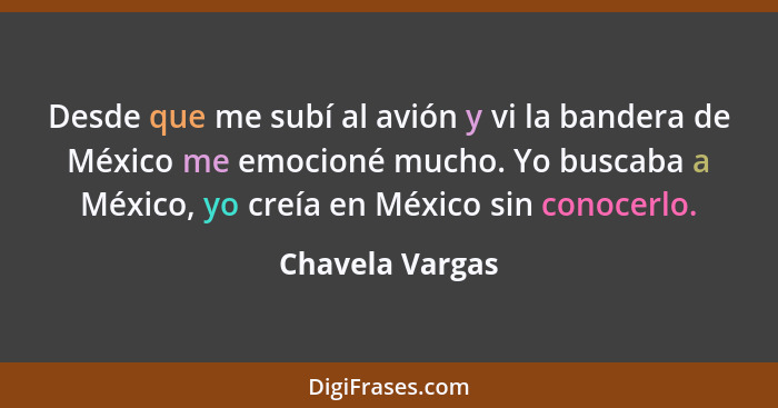 Desde que me subí al avión y vi la bandera de México me emocioné mucho. Yo buscaba a México, yo creía en México sin conocerlo.... - Chavela Vargas