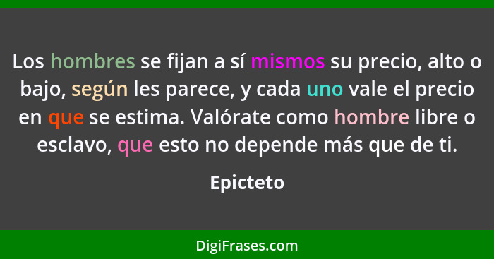 Los hombres se fijan a sí mismos su precio, alto o bajo, según les parece, y cada uno vale el precio en que se estima. Valórate como hombre... - Epicteto