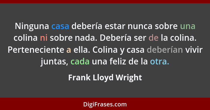 Ninguna casa debería estar nunca sobre una colina ni sobre nada. Debería ser de la colina. Perteneciente a ella. Colina y casa de... - Frank Lloyd Wright