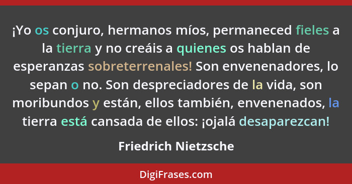 ¡Yo os conjuro, hermanos míos, permaneced fieles a la tierra y no creáis a quienes os hablan de esperanzas sobreterrenales! Son... - Friedrich Nietzsche