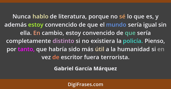 Nunca hablo de literatura, porque no sé lo que es, y además estoy convencido de que el mundo sería igual sin ella. En cambio,... - Gabriel García Márquez