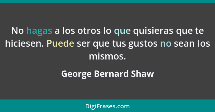 No hagas a los otros lo que quisieras que te hiciesen. Puede ser que tus gustos no sean los mismos.... - George Bernard Shaw