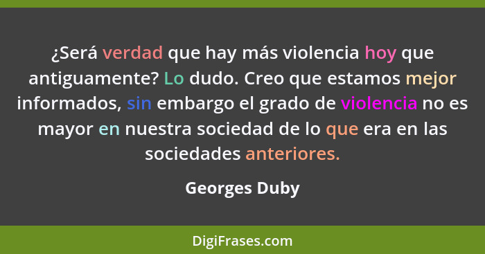 ¿Será verdad que hay más violencia hoy que antiguamente? Lo dudo. Creo que estamos mejor informados, sin embargo el grado de violencia... - Georges Duby