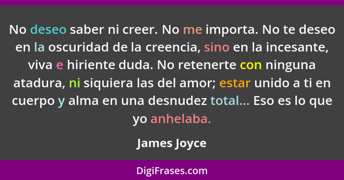 No deseo saber ni creer. No me importa. No te deseo en la oscuridad de la creencia, sino en la incesante, viva e hiriente duda. No reten... - James Joyce