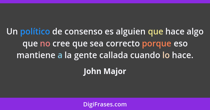 Un político de consenso es alguien que hace algo que no cree que sea correcto porque eso mantiene a la gente callada cuando lo hace.... - John Major