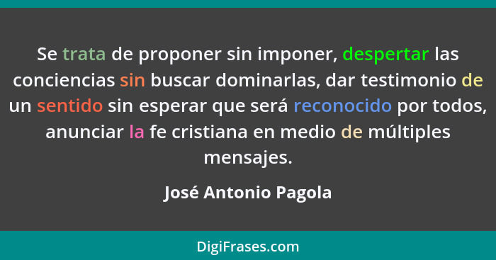 Se trata de proponer sin imponer, despertar las conciencias sin buscar dominarlas, dar testimonio de un sentido sin esperar que... - José Antonio Pagola