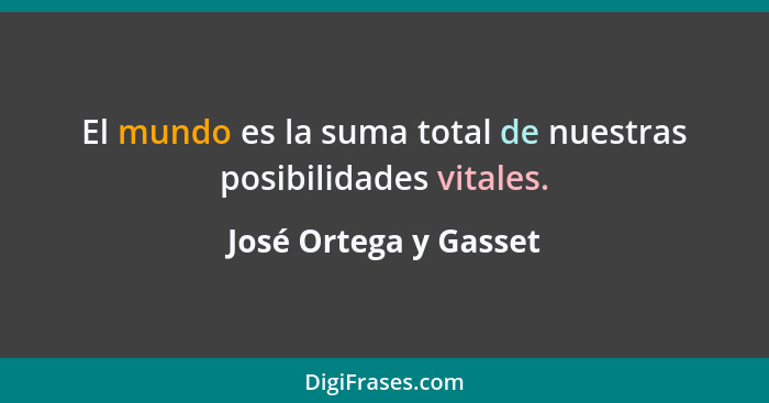 El mundo es la suma total de nuestras posibilidades vitales.... - José Ortega y Gasset