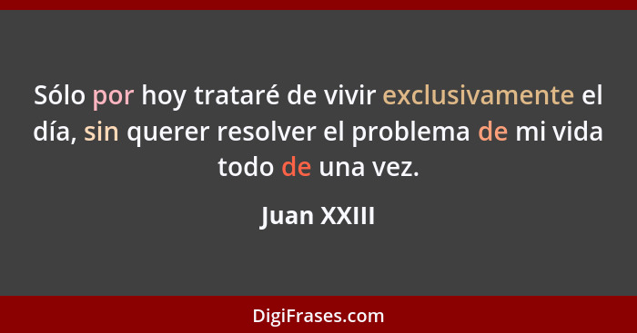 Sólo por hoy trataré de vivir exclusivamente el día, sin querer resolver el problema de mi vida todo de una vez.... - Juan XXIII