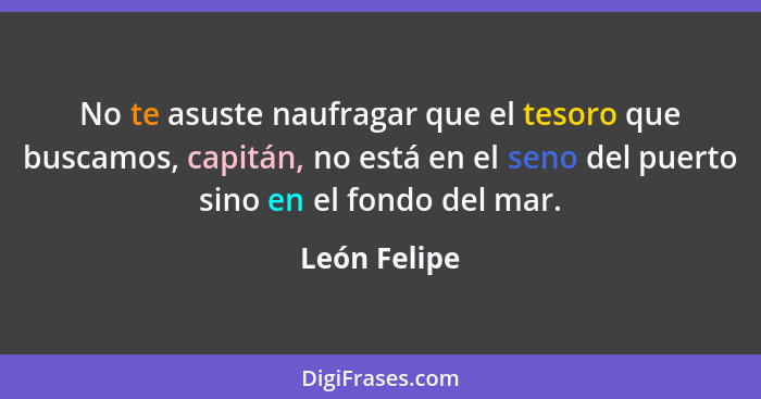 No te asuste naufragar que el tesoro que buscamos, capitán, no está en el seno del puerto sino en el fondo del mar.... - León Felipe