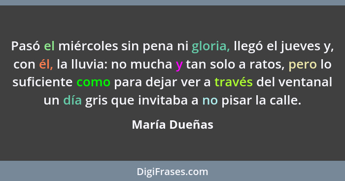 Pasó el miércoles sin pena ni gloria, llegó el jueves y, con él, la lluvia: no mucha y tan solo a ratos, pero lo suficiente como para d... - María Dueñas