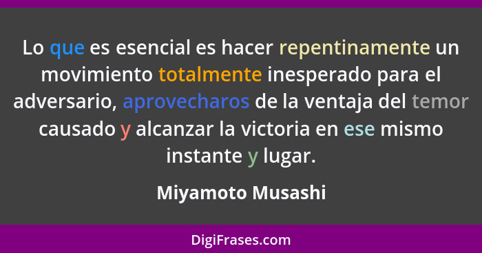 Lo que es esencial es hacer repentinamente un movimiento totalmente inesperado para el adversario, aprovecharos de la ventaja del t... - Miyamoto Musashi