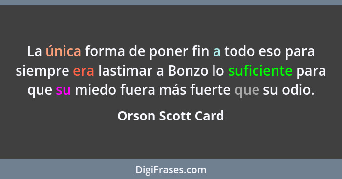 La única forma de poner fin a todo eso para siempre era lastimar a Bonzo lo suficiente para que su miedo fuera más fuerte que su od... - Orson Scott Card