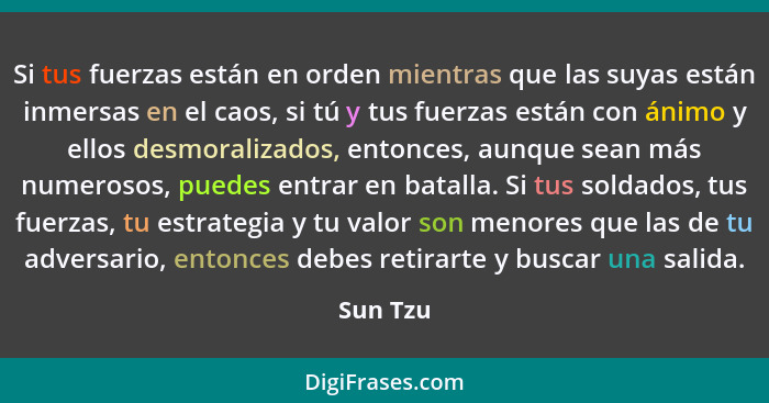 Si tus fuerzas están en orden mientras que las suyas están inmersas en el caos, si tú y tus fuerzas están con ánimo y ellos desmoralizados,... - Sun Tzu