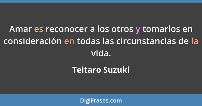 Amar es reconocer a los otros y tomarlos en consideración en todas las circunstancias de la vida.... - Teitaro Suzuki