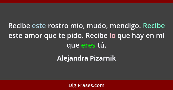 Recibe este rostro mío, mudo, mendigo. Recibe este amor que te pido. Recibe lo que hay en mí que eres tú.... - Alejandra Pizarnik