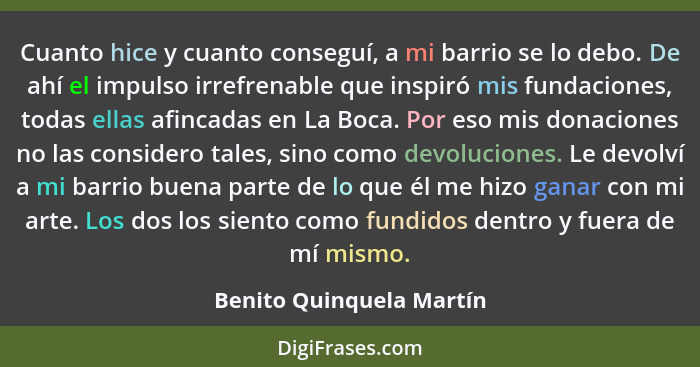 Cuanto hice y cuanto conseguí, a mi barrio se lo debo. De ahí el impulso irrefrenable que inspiró mis fundaciones, todas ell... - Benito Quinquela Martín