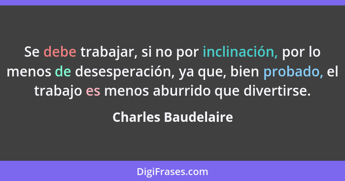 Se debe trabajar, si no por inclinación, por lo menos de desesperación, ya que, bien probado, el trabajo es menos aburrido que di... - Charles Baudelaire