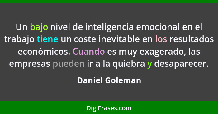 Un bajo nivel de inteligencia emocional en el trabajo tiene un coste inevitable en los resultados económicos. Cuando es muy exagerado... - Daniel Goleman