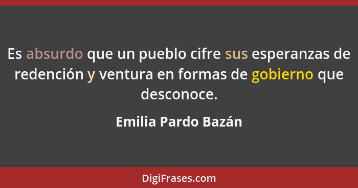 Es absurdo que un pueblo cifre sus esperanzas de redención y ventura en formas de gobierno que desconoce.... - Emilia Pardo Bazán