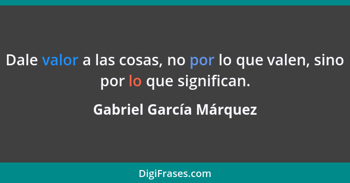 Dale valor a las cosas, no por lo que valen, sino por lo que significan.... - Gabriel García Márquez