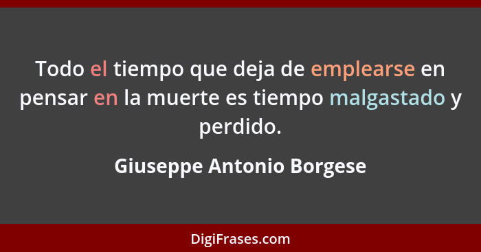 Todo el tiempo que deja de emplearse en pensar en la muerte es tiempo malgastado y perdido.... - Giuseppe Antonio Borgese