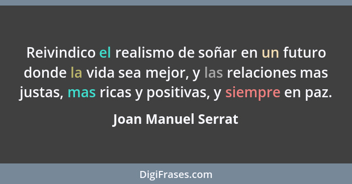 Reivindico el realismo de soñar en un futuro donde la vida sea mejor, y las relaciones mas justas, mas ricas y positivas, y siemp... - Joan Manuel Serrat