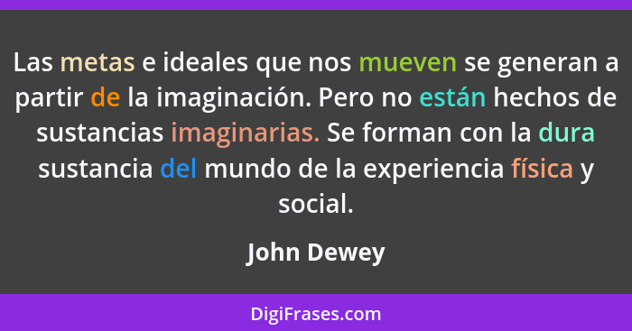 Las metas e ideales que nos mueven se generan a partir de la imaginación. Pero no están hechos de sustancias imaginarias. Se forman con l... - John Dewey