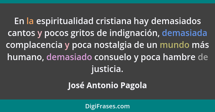 En la espiritualidad cristiana hay demasiados cantos y pocos gritos de indignación, demasiada complacencia y poca nostalgia de u... - José Antonio Pagola