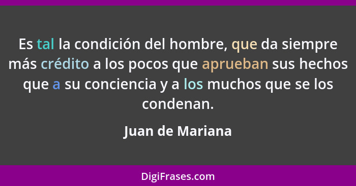 Es tal la condición del hombre, que da siempre más crédito a los pocos que aprueban sus hechos que a su conciencia y a los muchos qu... - Juan de Mariana