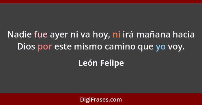 Nadie fue ayer ni va hoy, ni irá mañana hacia Dios por este mismo camino que yo voy.... - León Felipe