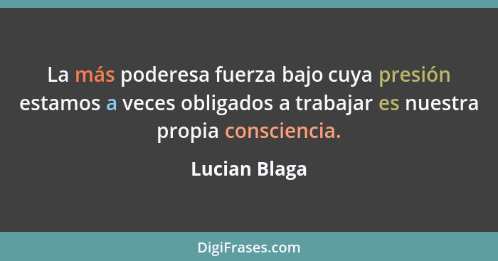 La más poderesa fuerza bajo cuya presión estamos a veces obligados a trabajar es nuestra propia consciencia.... - Lucian Blaga
