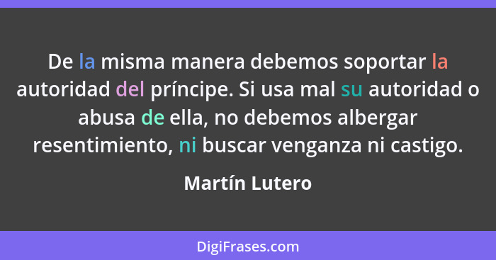 De la misma manera debemos soportar la autoridad del príncipe. Si usa mal su autoridad o abusa de ella, no debemos albergar resentimie... - Martín Lutero