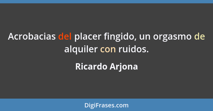 Acrobacias del placer fingido, un orgasmo de alquiler con ruidos.... - Ricardo Arjona