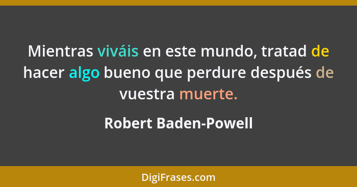 Mientras viváis en este mundo, tratad de hacer algo bueno que perdure después de vuestra muerte.... - Robert Baden-Powell