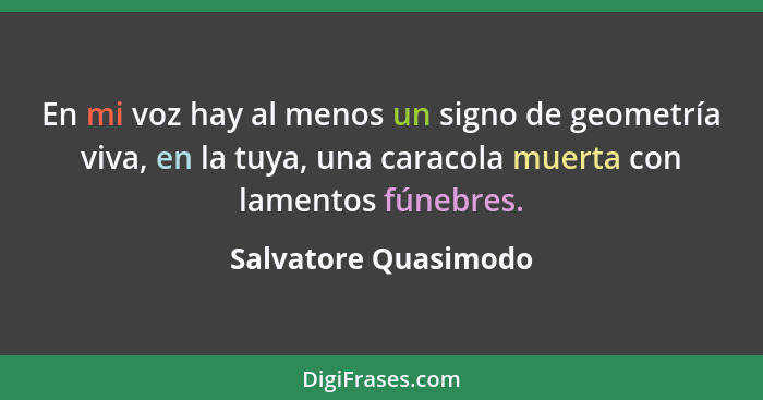 En mi voz hay al menos un signo de geometría viva, en la tuya, una caracola muerta con lamentos fúnebres.... - Salvatore Quasimodo