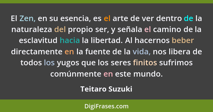 El Zen, en su esencia, es el arte de ver dentro de la naturaleza del propio ser, y señala el camino de la esclavitud hacia la liberta... - Teitaro Suzuki