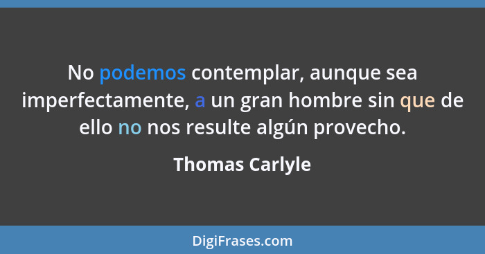 No podemos contemplar, aunque sea imperfectamente, a un gran hombre sin que de ello no nos resulte algún provecho.... - Thomas Carlyle