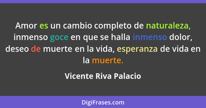 Amor es un cambio completo de naturaleza, inmenso goce en que se halla inmenso dolor, deseo de muerte en la vida, esperanza de... - Vicente Riva Palacio