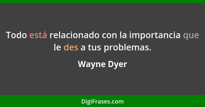 Todo está relacionado con la importancia que le des a tus problemas.... - Wayne Dyer