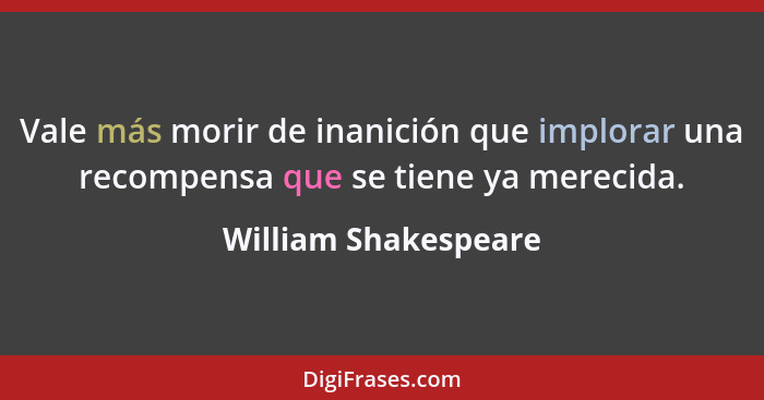 Vale más morir de inanición que implorar una recompensa que se tiene ya merecida.... - William Shakespeare