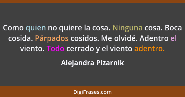 Como quien no quiere la cosa. Ninguna cosa. Boca cosida. Párpados cosidos. Me olvidé. Adentro el viento. Todo cerrado y el viento... - Alejandra Pizarnik