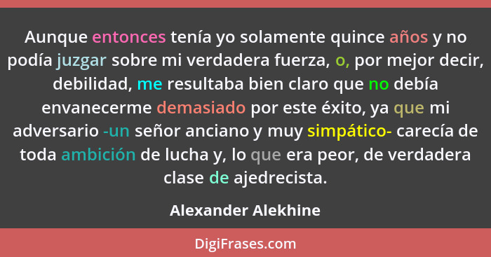 Aunque entonces tenía yo solamente quince años y no podía juzgar sobre mi verdadera fuerza, o, por mejor decir, debilidad, me res... - Alexander Alekhine