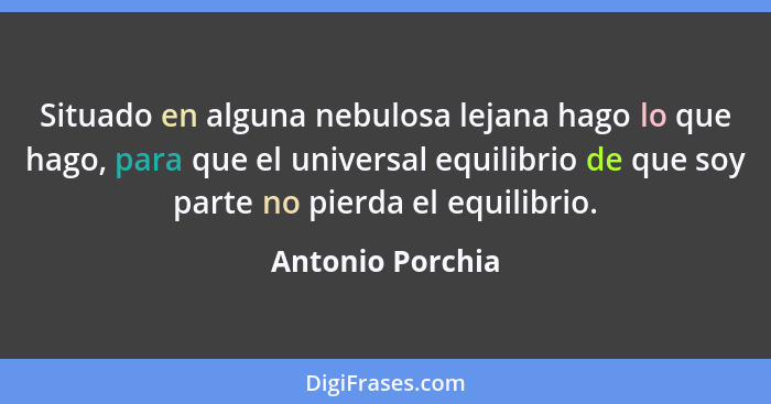 Situado en alguna nebulosa lejana hago lo que hago, para que el universal equilibrio de que soy parte no pierda el equilibrio.... - Antonio Porchia