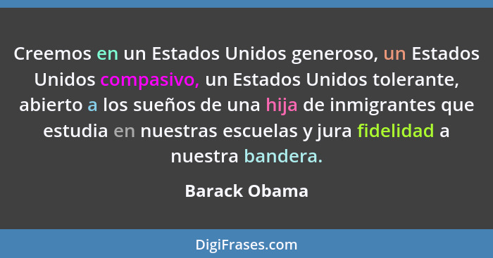 Creemos en un Estados Unidos generoso, un Estados Unidos compasivo, un Estados Unidos tolerante, abierto a los sueños de una hija de in... - Barack Obama