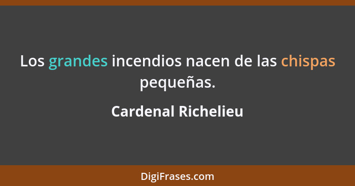 Los grandes incendios nacen de las chispas pequeñas.... - Cardenal Richelieu