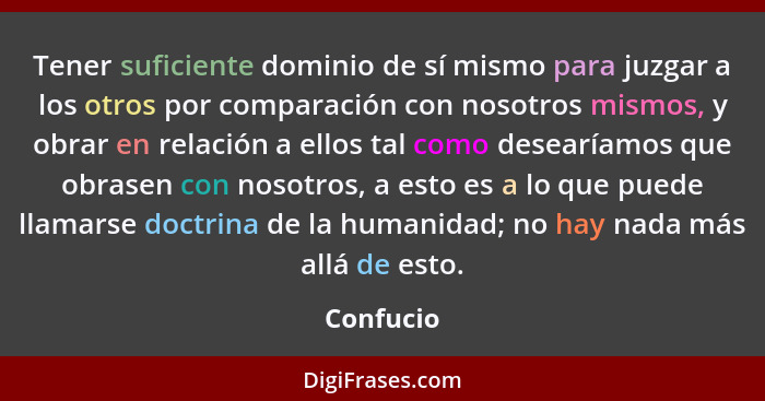 Tener suficiente dominio de sí mismo para juzgar a los otros por comparación con nosotros mismos, y obrar en relación a ellos tal como dese... - Confucio