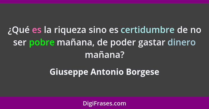 ¿Qué es la riqueza sino es certidumbre de no ser pobre mañana, de poder gastar dinero mañana?... - Giuseppe Antonio Borgese