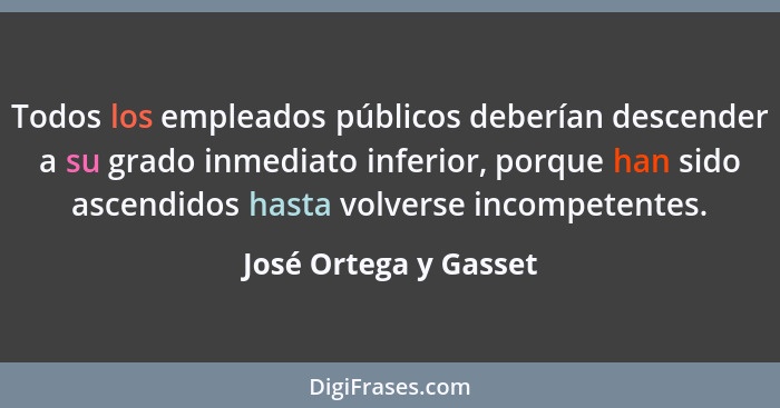 Todos los empleados públicos deberían descender a su grado inmediato inferior, porque han sido ascendidos hasta volverse incomp... - José Ortega y Gasset