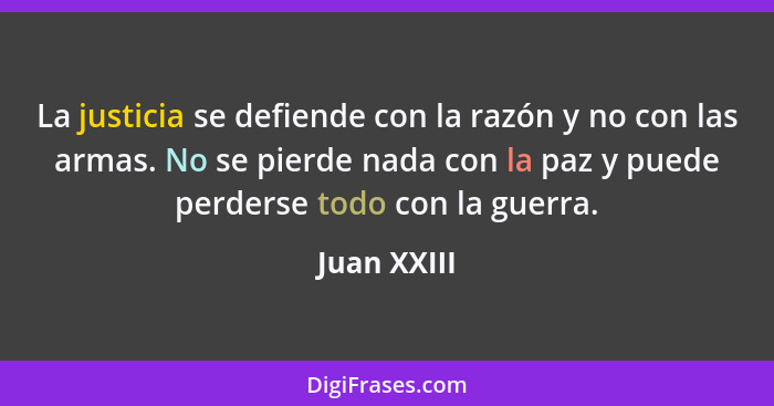 La justicia se defiende con la razón y no con las armas. No se pierde nada con la paz y puede perderse todo con la guerra.... - Juan XXIII